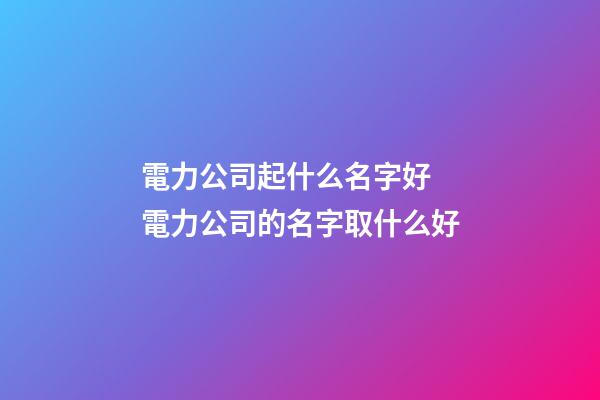 電力公司起什么名字好 電力公司的名字取什么好-第1張-公司起名-玄機派